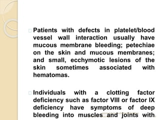 7/19/2014
approach to pediatrics bleeding
disorders 14
Patients with defects in platelet/blood
vessel wall interaction usually have
mucous membrane bleeding; petechiae
on the skin and mucous membranes;
and small, ecchymotic lesions of the
skin sometimes associated with
hematomas.
Individuals with a clotting factor
deficiency such as factor VIII or factor IX
deficiency have symptoms of deep
bleeding into muscles and joints with
 