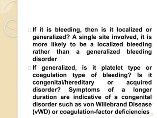 20
If it is bleeding, then is it localized or
generalized? A single site involved, it is
more likely to be a localized bleeding
rather than a generalized bleeding
disorder
If generalized, is it platelet type or
coagulation type of bleeding? Is it
congenital/hereditary or acquired
disorder? Symptoms of a longer
duration are indicative of a congenital
disorder such as von Willebrand Disease
(vWD) or coagulation-factor deficiencies
 