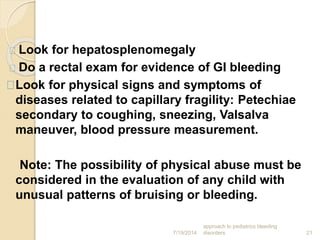 7/19/2014
approach to pediatrics bleeding
disorders 21
Look for hepatosplenomegaly
Do a rectal exam for evidence of GI bleeding
Look for physical signs and symptoms of
diseases related to capillary fragility: Petechiae
secondary to coughing, sneezing, Valsalva
maneuver, blood pressure measurement.
Note: The possibility of physical abuse must be
considered in the evaluation of any child with
unusual patterns of bruising or bleeding.
 
