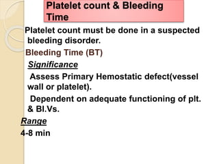 Platelet count must be done in a suspected
bleeding disorder.
Bleeding Time (BT)
Significance
Assess Primary Hemostatic defect(vessel
wall or platelet).
Dependent on adequate functioning of plt.
& Bl.Vs.
Range
4-8 min
Platelet count & Bleeding
Time
 