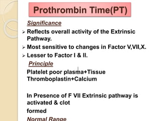 Significance
 Reflects overall activity of the Extrinsic
Pathway.
 Most sensitive to changes in Factor V,VII,X.
 Lesser to Factor I & II.
Principle
Platelet poor plasma+Tissue
Thromboplastin+Calcium
In Presence of F VII Extrinsic pathway is
activated & clot
formed
Prothrombin Time(PT)
 