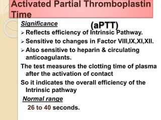 Significance
 Reflects efficiency of Intrinsic Pathway.
 Sensitive to changes in Factor VIII,IX,XI,XII.
 Also sensitive to heparin & circulating
anticoagulants.
The test measures the clotting time of plasma
after the activation of contact
So it indicates the overall efficiency of the
Intrinsic pathway
Normal range
26 to 40 seconds.
Activated Partial Thromboplastin
Time
(aPTT)
 