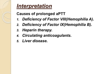 Causes of prolonged aPTT
1. Deficiency of Factor VIII(Hemophilia A).
2. Deficiency of Factor IX(Hemophilia B).
3. Heparin therapy.
4. Circulating anticoagulants.
5. Liver disease.
Interpretation
 