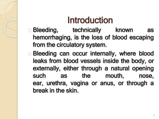 Introduction
Bleeding, technically known as
hemorrhaging, is the loss of blood escaping
from the circulatory system.
Bleeding can occur internally, where blood
leaks from blood vessels inside the body, or
externally, either through a natural opening
such as the mouth, nose,
ear, urethra, vagina or anus, or through a
break in the skin.
3
 