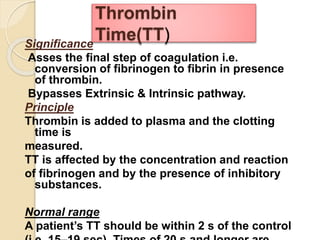 Significance
Asses the final step of coagulation i.e.
conversion of fibrinogen to fibrin in presence
of thrombin.
Bypasses Extrinsic & Intrinsic pathway.
Principle
Thrombin is added to plasma and the clotting
time is
measured.
TT is affected by the concentration and reaction
of fibrinogen and by the presence of inhibitory
substances.
Normal range
A patient’s TT should be within 2 s of the control
Thrombin
Time(TT)
 