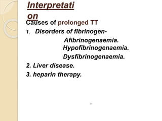 Causes of prolonged TT
1. Disorders of fibrinogen-
Afibrinogenaemia.
Hypofibrinogenaemia.
Dysfibrinogenaemia.
2. Liver disease.
3. heparin therapy.
.
Interpretati
on
 
