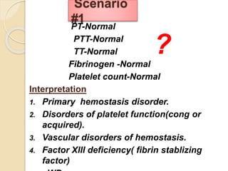 PT-Normal
PTT-Normal
TT-Normal
Fibrinogen -Normal
Platelet count-Normal
Interpretation
1. Primary hemostasis disorder.
2. Disorders of platelet function(cong or
acquired).
3. Vascular disorders of hemostasis.
4. Factor XIII deficiency( fibrin stablizing
factor)
Scenario
#1
?
 
