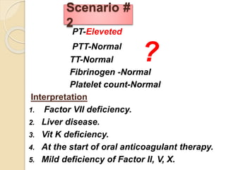 PT-Eleveted
PTT-Normal
TT-Normal
Fibrinogen -Normal
Platelet count-Normal
Interpretation
1. Factor VII deficiency.
2. Liver disease.
3. Vit K deficiency.
4. At the start of oral anticoagulant therapy.
5. Mild deficiency of Factor II, V, X.
Scenario #
2
?
 