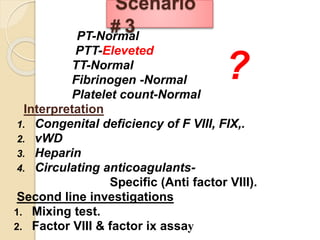 PT-Normal
PTT-Eleveted
TT-Normal
Fibrinogen -Normal
Platelet count-Normal
Interpretation
1. Congenital deficiency of F VIII, FIX,.
2. vWD
3. Heparin
4. Circulating anticoagulants-
Specific (Anti factor VIII).
Second line investigations
1. Mixing test.
2. Factor VIII & factor ix assay
Scenario
# 3
?
 