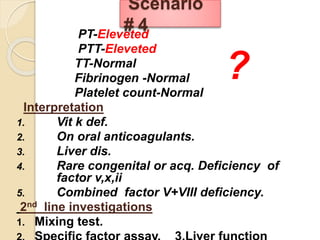 PT-Eleveted
PTT-Eleveted
TT-Normal
Fibrinogen -Normal
Platelet count-Normal
Interpretation
1. Vit k def.
2. On oral anticoagulants.
3. Liver dis.
4. Rare congenital or acq. Deficiency of
factor v,x,ii
5. Combined factor V+VIII deficiency.
2nd line investigations
1. Mixing test.
Scenario
# 4
?
 
