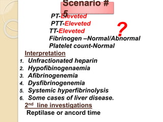 PT-Eleveted
PTT-Eleveted
TT-Eleveted
Fibrinogen –Normal/Abnormal
Platelet count-Normal
Interpretation
1. Unfractionated heparin
2. Hypofibinogenaemia
3. Afibrinogenemia
4. Dysfibrinogenemia
5. Systemic hyperfibrinolysis
6. Some cases of liver disease.
2nd line investigations
Reptilase or ancord time
Scenario #
5
?
 