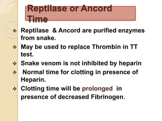  Reptilase & Ancord are purified enzymes
from snake.
 May be used to replace Thrombin in TT
test.
 Snake venom is not inhibited by heparin
 Normal time for clotting in presence of
Heparin.
 Clotting time will be prolonged in
presence of decreased Fibrinogen.
Reptilase or Ancord
Time
 