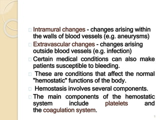 5
Intramural changes - changes arising within
the walls of blood vessels (e.g. aneurysms)
Extravascular changes - changes arising
outside blood vessels (e.g. infection)
Certain medical conditions can also make
patients susceptible to bleeding.
These are conditions that affect the normal
"hemostatic" functions of the body.
Hemostasis involves several components.
The main components of the hemostatic
system include platelets and
the coagulation system.
 