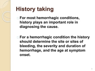 History taking
8
For most hemorrhagic conditions,
history plays an important role in
diagnosing the cause.
For a hemorrhagic condition the history
should determine the site or sites of
bleeding, the severity and duration of
hemorrhage, and the age at symptom
onset.
 