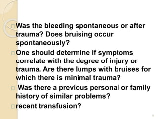 9
Was the bleeding spontaneous or after
trauma? Does bruising occur
spontaneously?
One should determine if symptoms
correlate with the degree of injury or
trauma. Are there lumps with bruises for
which there is minimal trauma?
Was there a previous personal or family
history of similar problems?
recent transfusion?
 