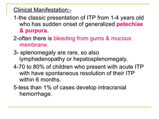 Clinical Manifestation:- 1-the classic presentation of ITP from 1-4 years old who has sudden onset of generalized  petechiae & purpura. 2-often there is  bleeding from gums & mucous membrane. 3- splenomegaly are rare, so also lymphadenopathy or hepatosplenomegaly. 4-70 to 80% of children who present with acute ITP with have spontaneous resolution of their ITP within 6 months. 5-less than 1% of cases develop intracranial hemorrhage. 
