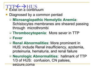 TTP  HUS Exist on a continuum  Diagnosed by a common pentad Microangiopathic Hemolytic Anemia : Schistocytes membranes are sheared passing through  microthrombi Thrombocytopenia :  More sever in TTP Fever Renal Abnormalities : More prominent in HUS: include Renal insufficiency, azotemia, proteinuria, hematuria, and renal failure Neurologic Abnormalities :  hallmark of TTP 1/3 of HUS:  confusion, CN palsies, seizure,coma 