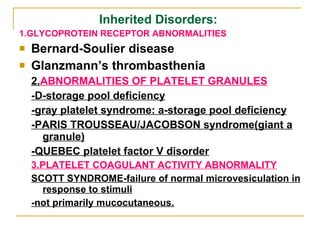 Inherited Disorders:  1.GLYCOPROTEIN RECEPTOR ABNORMALITIES Bernard-Soulier disease Glanzmann’s thrombasthenia 2. ABNORMALITIES OF PLATELET GRANULES -D-storage pool deficiency -gray platelet syndrome: a-storage pool deficiency -PARIS TROUSSEAU/JACOBSON syndrome(giant a granule) -QUEBEC platelet factor V disorder 3.PLATELET COAGULANT ACTIVITY ABNORMALITY SCOTT SYNDROME-failure of normal microvesiculation in response to stimuli -not primarily mucocutaneous. 