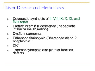 Liver Disease and Hemostasis Decreased synthesis of  II, VII, IX, X, XI, and fibrinogen Dietary Vitamin K deficiency (Inadequate intake or malabsortion) Dysfibrinogenemia Enhanced fibrinolysis (Decreased alpha-2-antiplasmin) DIC Thrombocytoepnia and platelet function defects 