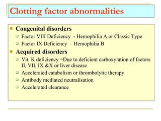 Clotting factor abnormalities Congenital disorders Factor VIII Deficiency  - Hemophilia A or Classic Type Factor IX Deficiency  – Hemophilia B Acquired disorders Vit. K deficiency =Due to deficient carboxylation of factors II, VII, IX &X or liver disease Accelerated catabolism or thrombolytic therapy Antibody mediated neutralisation Accelerated clearance 