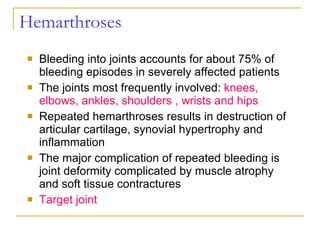 Hemarthroses Bleeding into joints accounts for about 75% of bleeding episodes in severely affected patients The joints most frequently involved:  knees, elbows, ankles, shoulders , wrists and hips Repeated hemarthroses results in destruction of articular cartilage, synovial hypertrophy and inflammation The major complication of repeated bleeding is joint deformity complicated by muscle atrophy and soft tissue contractures Target joint 