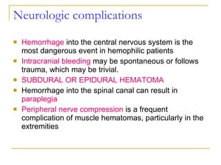 Neurologic complications Hemorrhage  into the central nervous system is the most dangerous event in hemophilic patients Intracranial bleeding  may be spontaneous or follows trauma, which may be trivial. SUBDURAL OR EPIDURAL HEMATOMA Hemorrhage into the spinal canal can result in  paraplegia Peripheral nerve compression  is a frequent complication of muscle hematomas, particularly in the extremities 