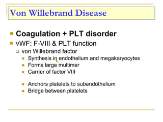 Von Willebrand Disease Coagulation + PLT disorder vWF: F-VIII & PLT function von Willebrand factor Synthesis in endothelium and megakaryocytes Forms large multimer  Carrier of factor VIII Anchors platelets to subendothelium Bridge between platelets . 