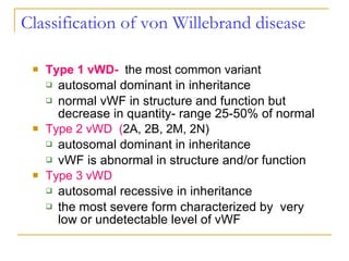 Classification of  von Willebrand disease Type 1 vWD-   the most common variant autosomal dominant in inheritance normal vWF in structure and function but decrease in quantity- range 25-50% of normal Type 2 vWD  ( 2A, 2B, 2M, 2N) autosomal dominant in inheritance vWF is abnormal in structure and/or function Type 3 vWD autosomal recessive in inheritance the most severe form characterized by  very low or undetectable level of vWF 