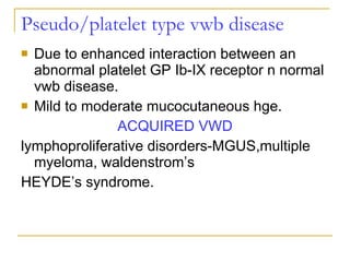 Pseudo/platelet type vwb disease Due to enhanced interaction between an abnormal platelet GP Ib-IX receptor n normal vwb disease. Mild to moderate mucocutaneous hge. ACQUIRED VWD lymphoproliferative disorders-MGUS,multiple myeloma, waldenstrom’s HEYDE’s syndrome. 