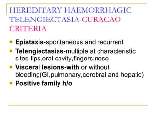 HEREDITARY HAEMORRHAGIC   TELENGIECTASIA - CURACAO CRITERIA Epistaxis -spontaneous and recurrent Telengiectasias -multiple at characteristic sites-lips,oral cavity,fingers,nose Visceral lesions-with  or without bleeding(GI,pulmonary,cerebral and hepatic) Positive family h/o 