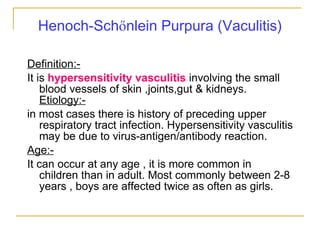 Henoch-Sch ő nlein Purpura (Vaculitis) Definition:- It is  hypersensitivity vasculitis  involving the small blood vessels of skin ,joints,gut & kidneys.  Etiology:- in most cases there is history of preceding upper respiratory tract infection. Hypersensitivity vasculitis may be due to virus-antigen/antibody reaction. Age:- It can occur at any age , it is more common in children than in adult. Most commonly between 2-8 years , boys are affected twice as often as girls. 