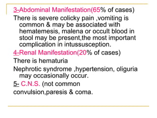 3- Abdominal Manifestation(65 % of cases) There is severe colicky pain ,vomiting is common & may be associated with hematemesis, malena or occult blood in stool may be present,the most important complication in intussusception. 4- Renal Manifestation(20 % of cases) There is hematuria  Nephrotic syndrome ,hypertension, oliguria may occasionally occur. 5-   C.N.S.  (not common convulsion,paresis & coma. 