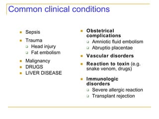 Common clinical conditions Sepsis Trauma Head injury Fat embolism Malignancy DRUGS LIVER DISEASE Obstetrical complications Amniotic fluid embolism Abruptio placentae Vascular disorders Reaction to toxin  (e.g. snake venom, drugs) Immunologic disorders Severe allergic reaction Transplant rejection 