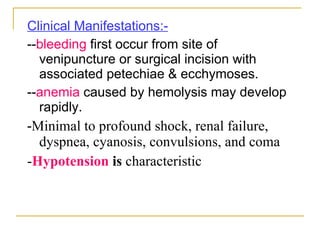 Clinical Manifestations:- -- bleeding  first occur from site of venipuncture or surgical incision with associated petechiae & ecchymoses. -- anemia  caused by hemolysis may develop rapidly. - Minimal to profound shock, renal failure, dyspnea, cyanosis, convulsions, and coma - Hypotension  is  characteristic 