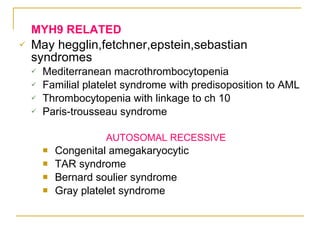 MYH9 RELATED May hegglin,fetchner,epstein,sebastian syndromes Mediterranean macrothrombocytopenia Familial platelet syndrome with predisoposition to AML Thrombocytopenia with linkage to ch 10 Paris-trousseau syndrome AUTOSOMAL RECESSIVE Congenital amegakaryocytic TAR syndrome Bernard soulier syndrome Gray platelet syndrome 