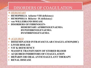 DISORDERS OF COAGULATION
 HEREDITARY
 HEMOPHILIA A(factor VIII deficiency)
 HEMOPHILIA B(factor IX deficiency)
 von WILLEBRAND DISEASE
 DISORDERS OF FIBRINOGEN-
HEREDITARY AFIBRINOGENAEMIA
HYPOFIBRINOGENAEMIA
DYSFIBRINOGENAEMIA
 ACQUIRED
 DISSEMINATED INTRAVASCULAR COAGULATION(DIC)
 LIVER DISEASE
 VIT K DEFICIENCY
 MASSIVE TRANSFUSION OF STORED BLOOD
 ACQUIRED INHIBITORS OF COAGULATION
 HEPARIN OR ORALANTICOAGULANT THERAPY
 RENAL DISEASE
 