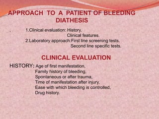 APPROACH TO A PATIENT OF BLEEDING
DIATHESIS
, 1.Clinical evaluation: History.
Clinical features.
2.Laboratory approach:First line screening tests.
Second line specific tests.
CLINICAL EVALUATION
HISTORY: Age of first manifestation,
Family history of bleeding,
Spontaneous or after trauma,
Time of manifestation after injury,
Ease with which bleeding is controlled,
Drug history.
 