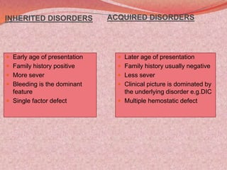 INHERITED DISORDERS
 Early age of presentation
 Family history positive
 More sever
 Bleeding is the dominant
feature
 Single factor defect
ACQUIRED DISORDERS
 Later age of presentation
 Family history usually negative
 Less sever
 Clinical picture is dominated by
the underlying disorder e.g.DIC
 Multiple hemostatic defect
 