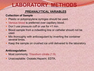 LABORATORY METHODS
PREANALYTICAL VARIABLES
Collection of Sample
 Plastic or polypropylene syringes should be used.
 Venous blood is preferred over capillary blood.
 Don`t use pressure cuff or use for <1 min.
 Blood sample from a indwelling line or catheter should not be
used.
 Mix thoroughly with anticoagulant by inverting the container
several times.
 Keep the sample on crushed ice until delivered to the laboratory.
Anticoagulation
 Most commonly: Trisodium citrate (1:9).
 Unacceptable: Oxalate,Heparin, EDTA.
 