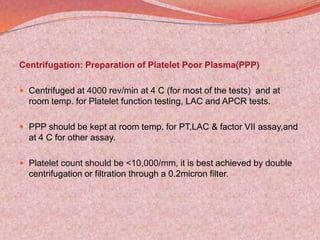 Centrifugation: Preparation of Platelet Poor Plasma(PPP)
 Centrifuged at 4000 rev/min at 4 C (for most of the tests) and at
room temp. for Platelet function testing, LAC and APCR tests.
 PPP should be kept at room temp. for PT,LAC & factor VII assay,and
at 4 C for other assay.
 Platelet count should be <10,000/mm, it is best achieved by double
centrifugation or filtration through a 0.2micron filter.
 