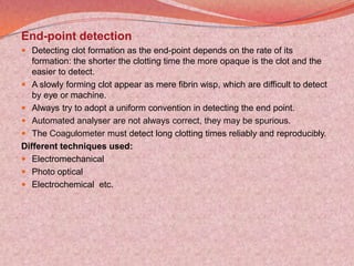 End-point detection
 Detecting clot formation as the end-point depends on the rate of its
formation: the shorter the clotting time the more opaque is the clot and the
easier to detect.
 A slowly forming clot appear as mere fibrin wisp, which are difficult to detect
by eye or machine.
 Always try to adopt a uniform convention in detecting the end point.
 Automated analyser are not always correct, they may be spurious.
 The Coagulometer must detect long clotting times reliably and reproducibly.
Different techniques used:
 Electromechanical
 Photo optical
 Electrochemical etc.
 