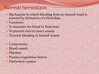 Normal hemostasis
 Mechanism by which bleeding from an injured vessel is
arrested by formation of a thrombus.
 Functions-
 To maintain the blood in fluid state
 To prevent clots in intact vessels
 To arrest bleeding in injured vessels
 Components-
 Blood vessels
 Platelets
 Plasma coagulation factors
 Fibrinolytic system
 