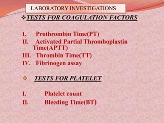LABORATORY INVESTIGATIONS
TESTS FOR COAGULATION FACTORS
I. Prothrombin Time(PT)
II. Activated Partial Thromboplastin
Time(APTT)
III. Thrombin Time(TT)
IV. Fibrinogen assay
 TESTS FOR PLATELET
I. Platelet count
II. Bleeding Time(BT)
 