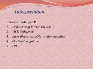 Interpretation
Causes of prolonged PT
1. Deficiency of Factor VII,X,V,II,I
2. Vit K deficiency
3. Liver disease esp.Obstructive Jaundice
4. Oral anticoagulants
5. DIC
 