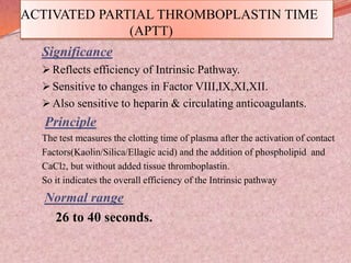 ACTIVATED PARTIAL THROMBOPLASTIN TIME
(APTT)
Significance
 Reflects efficiency of Intrinsic Pathway.
 Sensitive to changes in Factor VIII,IX,XI,XII.
 Also sensitive to heparin & circulating anticoagulants.
Principle
The test measures the clotting time of plasma after the activation of contact
Factors(Kaolin/Silica/Ellagic acid) and the addition of phospholipid and
CaCl2, but without added tissue thromboplastin.
So it indicates the overall efficiency of the Intrinsic pathway
Normal range
26 to 40 seconds.
 
