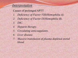 Interpretation
Causes of prolonged APTT
1. Deficiency of Factor VIII(Hemophilia A).
2. Deficiency of Factor IX(Hemophilia B).
3. DIC.
4. Heparin therapy.
5. Circulating anticoagulants.
6. Liver disease.
7. Massive transfusion of plasma depleted stored
blood.
 