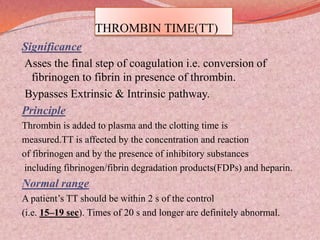 THROMBIN TIME(TT)
Significance
Asses the final step of coagulation i.e. conversion of
fibrinogen to fibrin in presence of thrombin.
Bypasses Extrinsic & Intrinsic pathway.
Principle
Thrombin is added to plasma and the clotting time is
measured.TT is affected by the concentration and reaction
of fibrinogen and by the presence of inhibitory substances
including fibrinogen/fibrin degradation products(FDPs) and heparin.
Normal range
A patient’s TT should be within 2 s of the control
(i.e. 15–19 sec). Times of 20 s and longer are definitely abnormal.
 