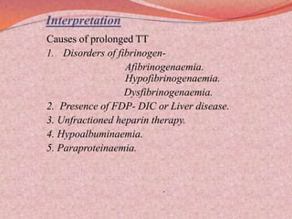 Interpretation
Causes of prolonged TT
1. Disorders of fibrinogen-
Afibrinogenaemia.
Hypofibrinogenaemia.
Dysfibrinogenaemia.
2. Presence of FDP- DIC or Liver disease.
3. Unfractioned heparin therapy.
4. Hypoalbuminaemia.
5. Paraproteinaemia.
.
 