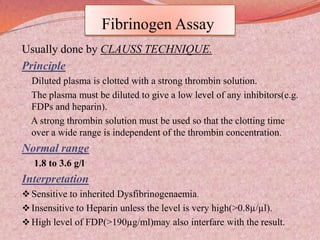 Fibrinogen Assay
Usually done by CLAUSS TECHNIQUE.
Principle
Diluted plasma is clotted with a strong thrombin solution.
The plasma must be diluted to give a low level of any inhibitors(e.g.
FDPs and heparin).
A strong thrombin solution must be used so that the clotting time
over a wide range is independent of the thrombin concentration.
Normal range
1.8 to 3.6 g/l
Interpretation
Sensitive to inherited Dysfibrinogenaemia.
Insensitive to Heparin unless the level is very high(>0.8µ/µl).
High level of FDP(>190µg/ml)may also interfare with the result.
 