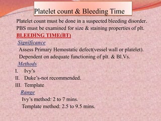 Platelet count & Bleeding Time
Platelet count must be done in a suspected bleeding disorder.
PBS must be examined for size & staining properties of plt.
BLEEDING TIME(BT)
Significance
Assess Primary Hemostatic defect(vessel wall or platelet).
Dependent on adequate functioning of plt. & Bl.Vs.
Methods
I. Ivy’s
II. Duke’s-not recommended.
III. Template
Range
Ivy’s method: 2 to 7 mins.
Template method: 2.5 to 9.5 mins.
 